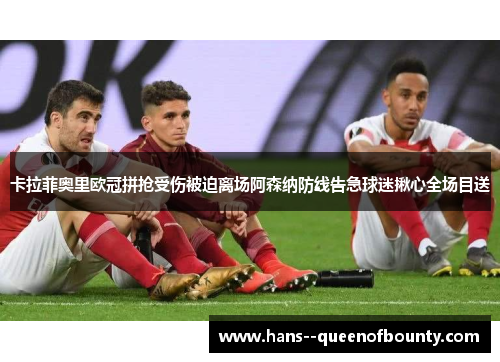 卡拉菲奥里欧冠拼抢受伤被迫离场阿森纳防线告急球迷揪心全场目送