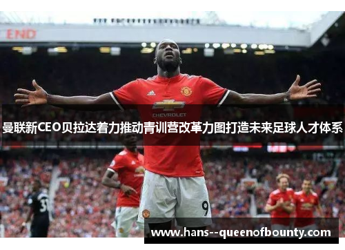 曼联新CEO贝拉达着力推动青训营改革力图打造未来足球人才体系