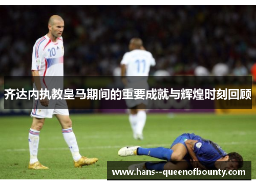 齐达内执教皇马期间的重要成就与辉煌时刻回顾